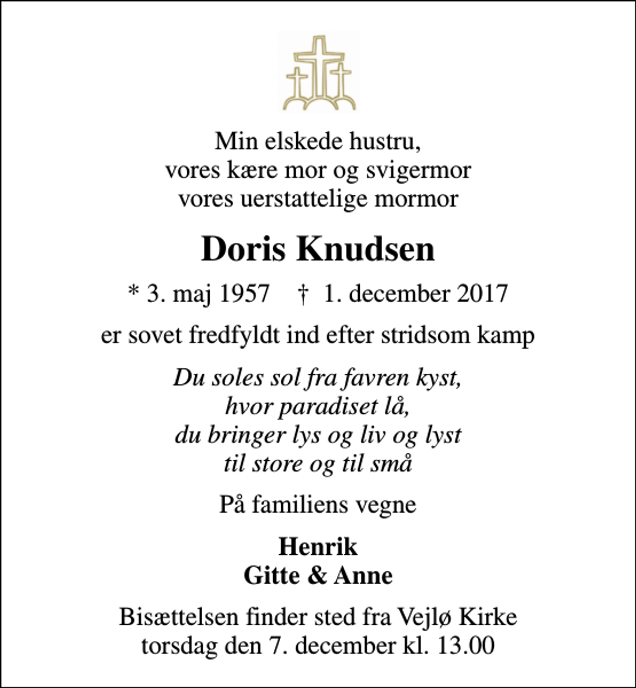 <p>Min elskede hustru, vores kære mor og svigermor vores uerstattelige mormor<br />Doris Knudsen<br />* 3. maj 1957 ✝ 1. december 2017<br />er sovet fredfyldt ind efter stridsom kamp<br />Du soles sol fra favren kyst, hvor paradiset lå, du bringer lys og liv og lyst til store og til små<br />På familiens vegne<br />Henrik Gitte &amp; Anne<br />Bisættelsen finder sted fra Vejlø Kirke torsdag den 7. december kl. 13.00</p>