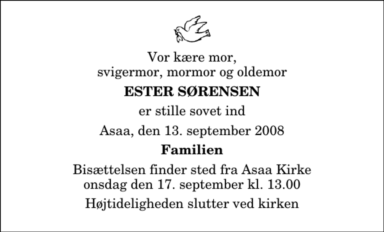 <p>Vor kære mor, svigermor, mormor og oldemor<br />Ester Sørensen<br />er stille sovet ind<br />Asaa, den 13. september 2008<br />Familien<br />Bisættelsen finder sted fra Aså Kirke onsdag den 17. september kl. 13.00 Højtideligheden slutter ved kirken</p>