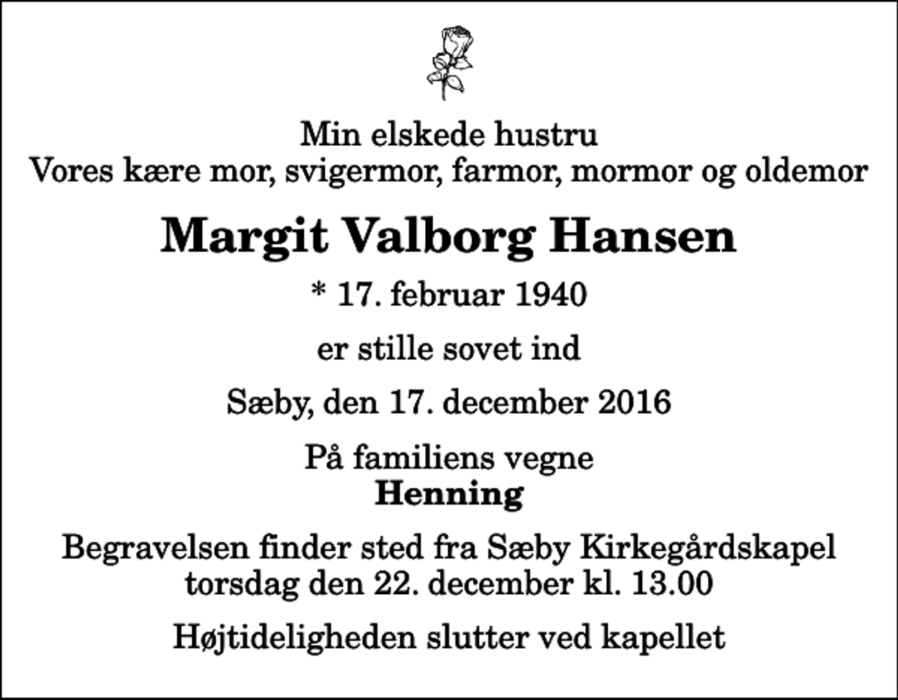 <p>Min elskede hustru Vores kære mor, svigermor, farmor, mormor og oldemor<br />Margit Valborg Hansen<br />* 17. februar 1940<br />er stille sovet ind<br />Sæby, den 17. december 2016<br />På familiens vegne<br />Henning<br />Begravelsen finder sted fra Sæby Kirkegårdskapel torsdag den 22. december kl. 13.00 Højtideligheden slutter ved kapellet</p>