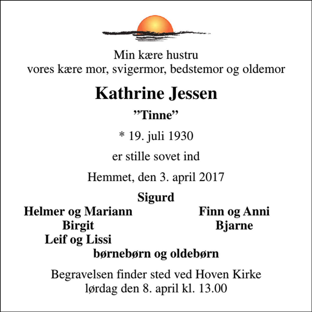 <p>Min kære hustru vores kære mor, svigermor, bedstemor og oldemor<br />Kathrine Jessen<br />Tinne<br />* 19. juli 1930<br />er stille sovet ind<br />Hemmet, den 3. april 2017<br />Sigurd<br />Helmer og Mariann<br />Finn og Anni<br />Birgit<br />Bjarne<br />Leif og Lissi<br />Begravelsen finder sted ved Hoven Kirke lørdag den 8. april kl. 13.00</p>
