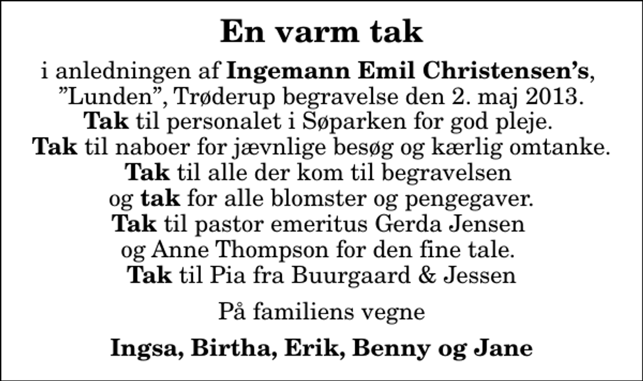 <p>En varm tak<br />i anledningen af<em> Ingemann Emil Christensens</em>, Lunden, Trøderup begravelse den 2. maj 2013. <em>Tak</em> til personalet i Søparken for god pleje. <em>Tak</em> til naboer for jævnlige besøg og kærlig omtanke. <em>Tak</em> til alle der kom til begravelsen og <em>tak</em> for alle blomster og pengegaver. <em>Tak</em> til pastor emeritus Gerda Jensen og Anne Thompson for den fine tale. <em>Tak</em> til Pia fra Buurgaard &amp; Jessen<br />På familiens vegne<br />Ingsa, Birtha, Erik, Benny og Jane</p>