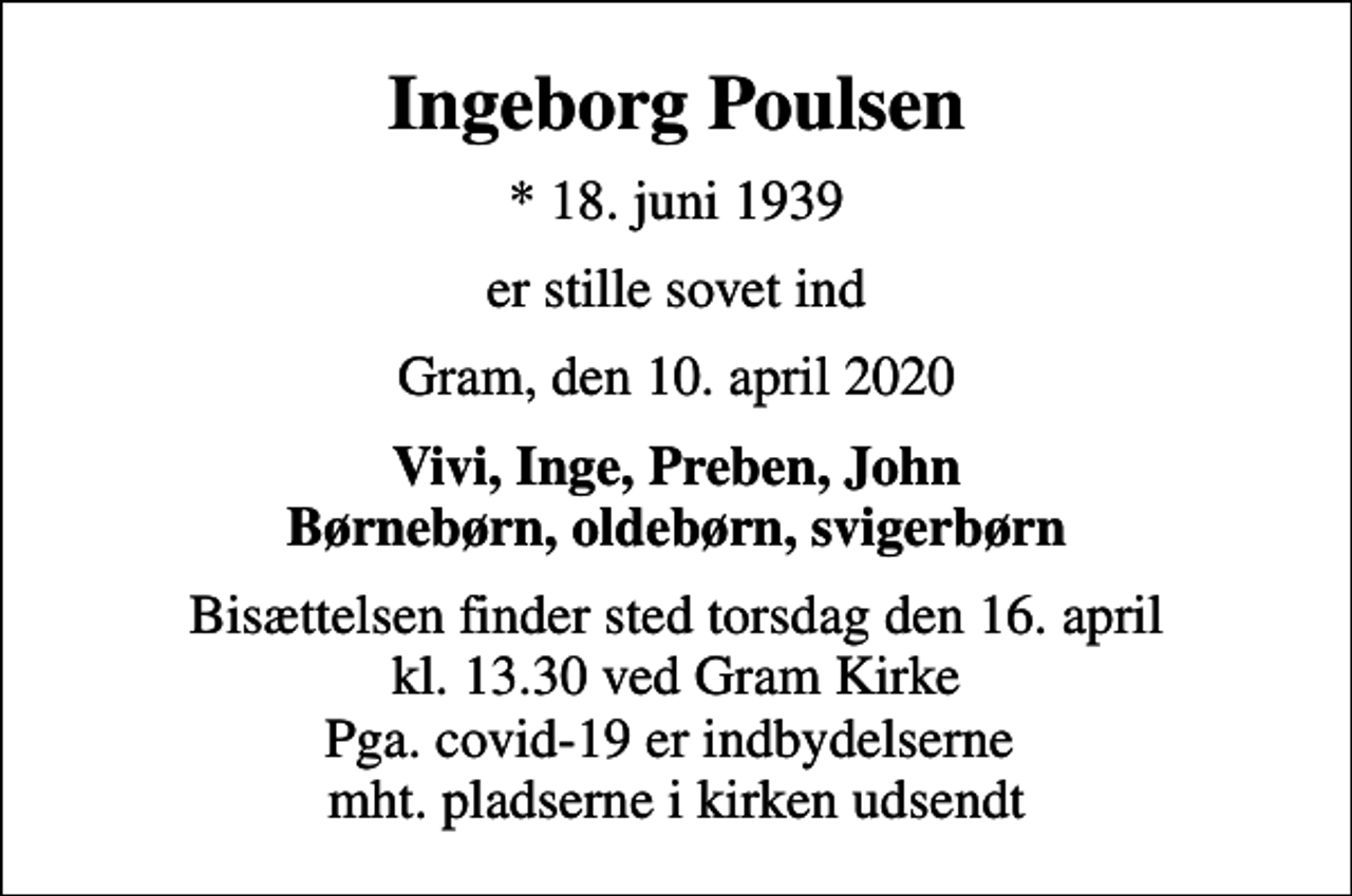 <p>Ingeborg Poulsen<br />* 18. juni 1939<br />er stille sovet ind<br />Gram, den 10. april 2020<br />Vivi, Inge, Preben, John Børnebørn, oldebørn, svigerbørn<br />Bisættelsen finder sted torsdag den 16. april kl. 13.30 ved Gram Kirke Pga. covid-19 er indbydelserne mht. pladserne i kirken udsendt</p>