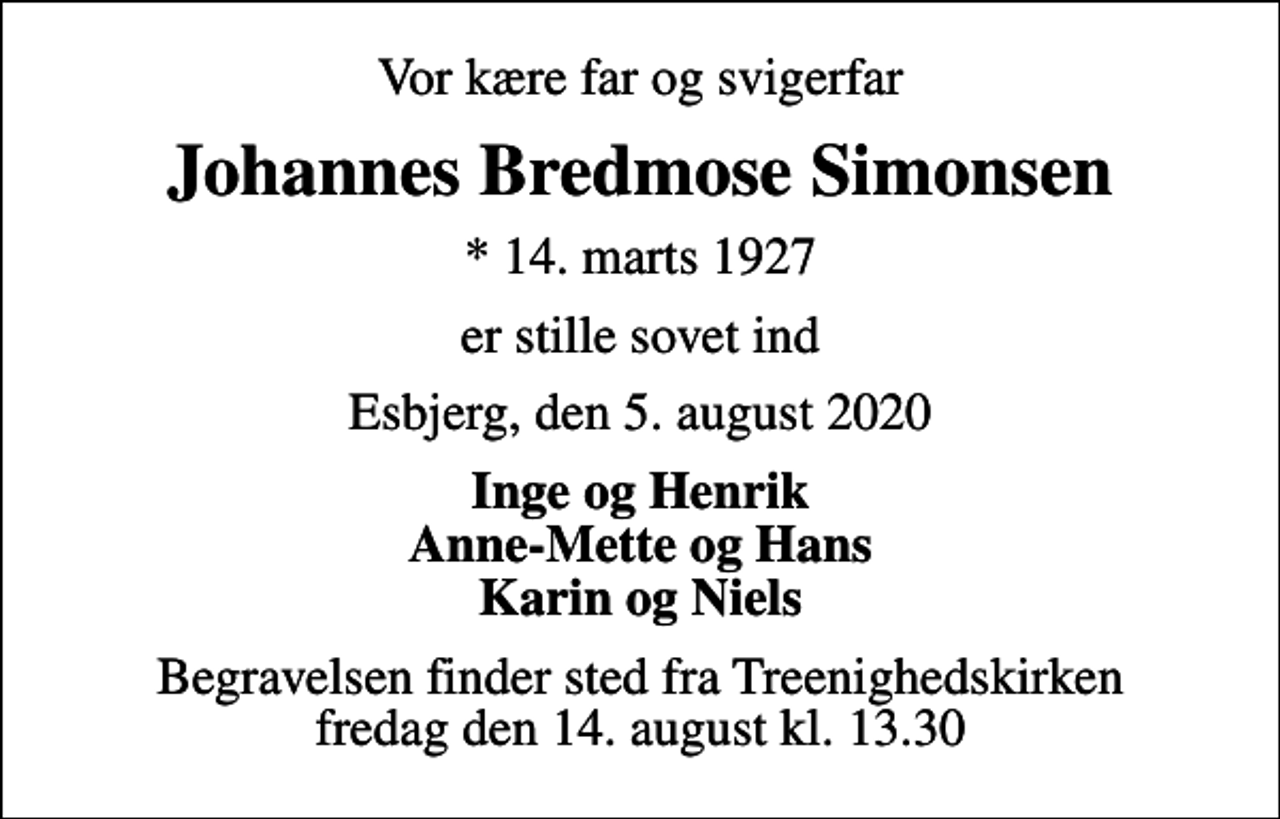 <p>Vor kære far og svigerfar<br />Johannes Bredmose Simonsen<br />* 14. marts 1927<br />er stille sovet ind<br />Esbjerg, den 5. august 2020<br />Inge og Henrik Anne-Mette og Hans Karin og Niels<br />Begravelsen finder sted fra Treenighedskirken fredag den 14. august kl. 13.30</p>