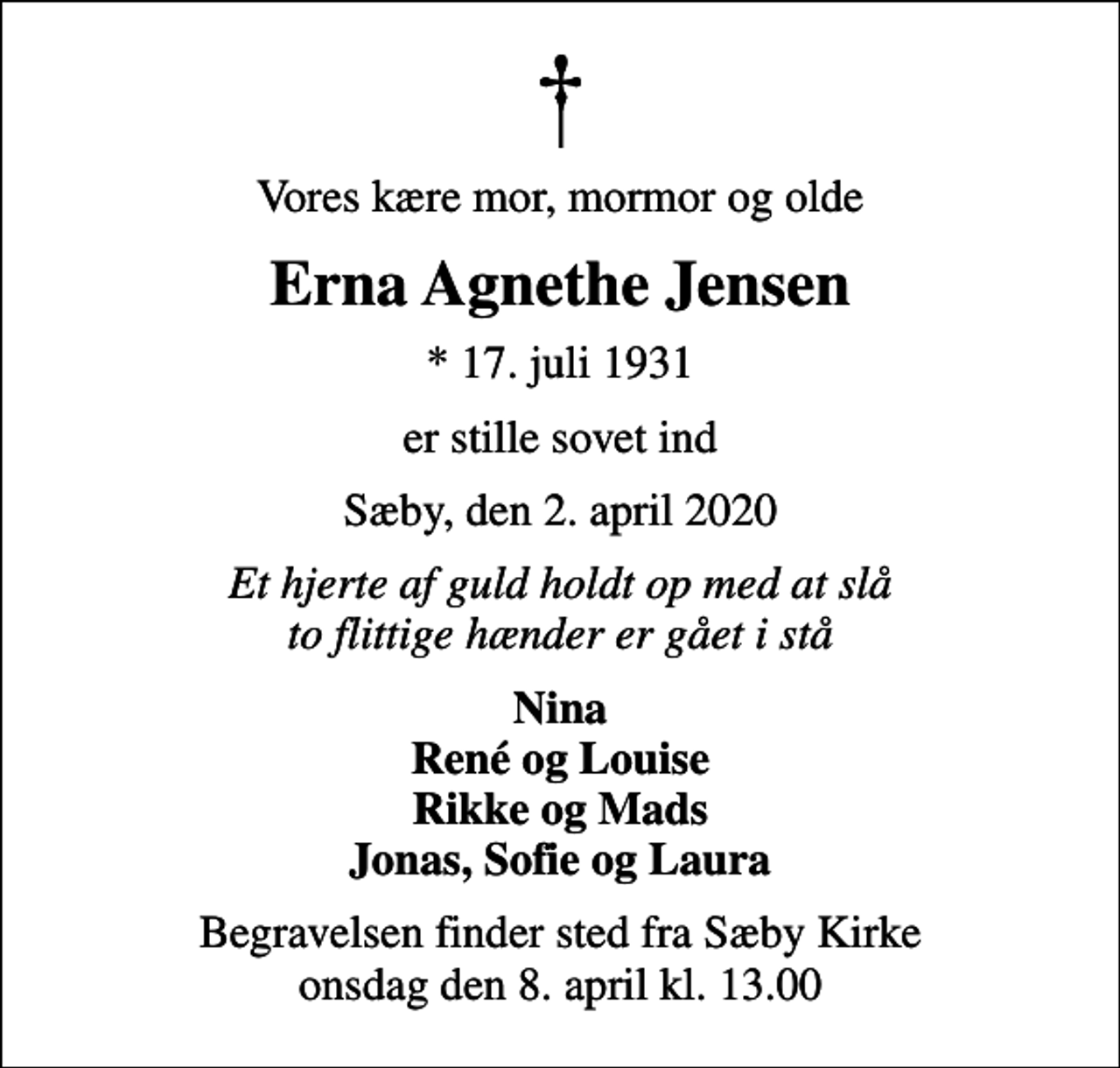 <p>Vores kære mor, mormor og olde<br />Erna Agnethe Jensen<br />* 17. juli 1931<br />er stille sovet ind<br />Sæby, den 2. april 2020<br />Et hjerte af guld holdt op med at slå to flittige hænder er gået i stå<br />Nina René og Louise Rikke og Mads Jonas, Sofie og Laura<br />Begravelsen finder sted fra Sæby Kirke onsdag den 8. april kl. 13.00</p>