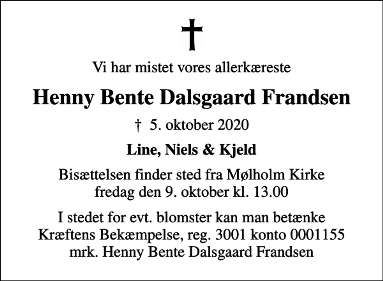 <p>Vi har mistet vores allerkæreste<br />Henny Bente Dalsgaard Frandsen<br />✝ 5. oktober 2020<br />Line, Niels &amp; Kjeld<br />Bisættelsen finder sted fra Mølholm Kirke fredag den 9. oktober kl. 13.00<br />I stedet for evt. blomster kan man betænke<br />Kræftens Bekæmpelse reg.3001konto0001155mrk. Henny Bente Dalsgaard<br />Frandsen</p>