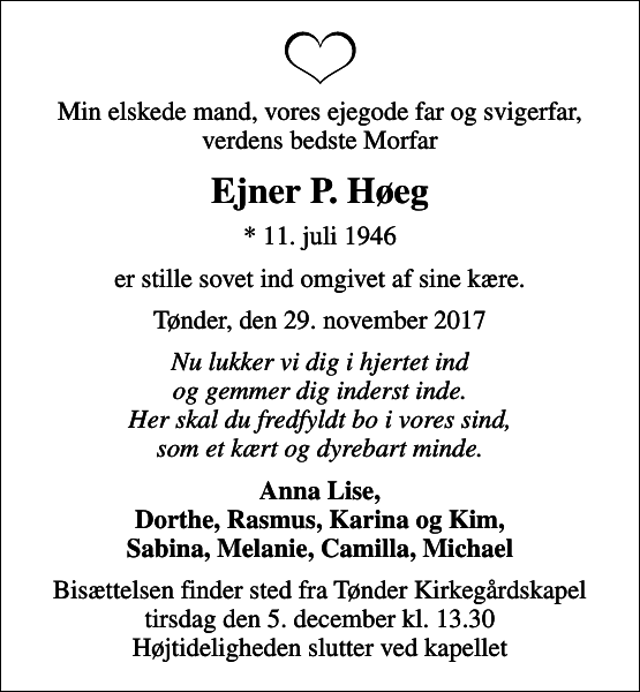<p>Min elskede mand, vores ejegode far og svigerfar, verdens bedste Morfar<br />Ejner P. Høeg<br />* 11. juli 1946<br />er stille sovet ind omgivet af sine kære.<br />Tønder, den 29. november 2017<br />Nu lukker vi dig i hjertet ind og gemmer dig inderst inde. Her skal du fredfyldt bo i vores sind, som et kært og dyrebart minde.<br />Anna Lise, Dorthe, Rasmus, Karina og Kim, Sabina, Melanie, Camilla, Michael<br />Bisættelsen finder sted fra Tønder Kirkegårdskapel tirsdag den 5. december kl. 13.30 Højtideligheden slutter ved kapellet</p>
