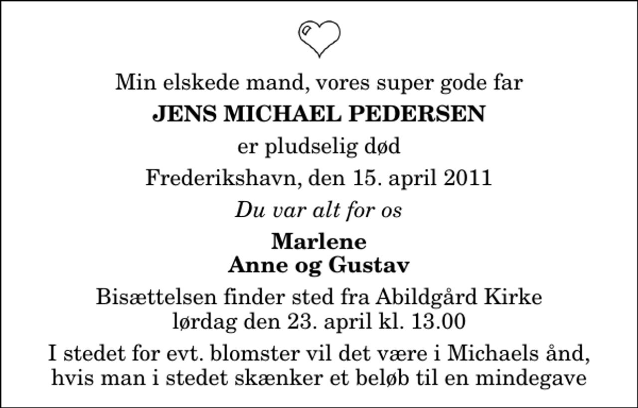 <p>Min elskede mand, vores super gode far<br />Jens Michael Pedersen<br />er pludselig død<br />Frederikshavn, den 15. april 2011<br />Du var alt for os<br />Marlene Anne og Gustav<br />Bisættelsen finder sted fra Abildgård Kirke lørdag den 23. april kl. 13.00<br />I stedet for evt. blomster vil det være i Michaels ånd, hvis man i stedet skænker et beløb til en mindegave</p>