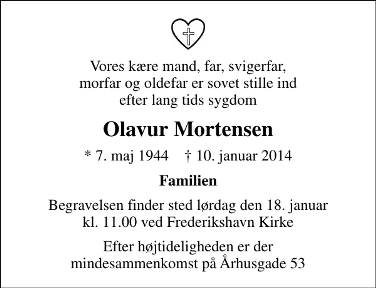 <p>Vores kære mand, far, svigerfar, morfar og oldefar er sovet stille ind efter lang tids sygdom<br />Olavur Mortensen<br />* 7. maj 1944 ✝ 10. januar 2014<br />Familien<br />Begravelsen finder sted lørdag den 18. januar kl. 11.00 ved Frederikshavn Kirke<br />Efter højtideligheden er der mindesammenkomst på Århusgade 53</p>