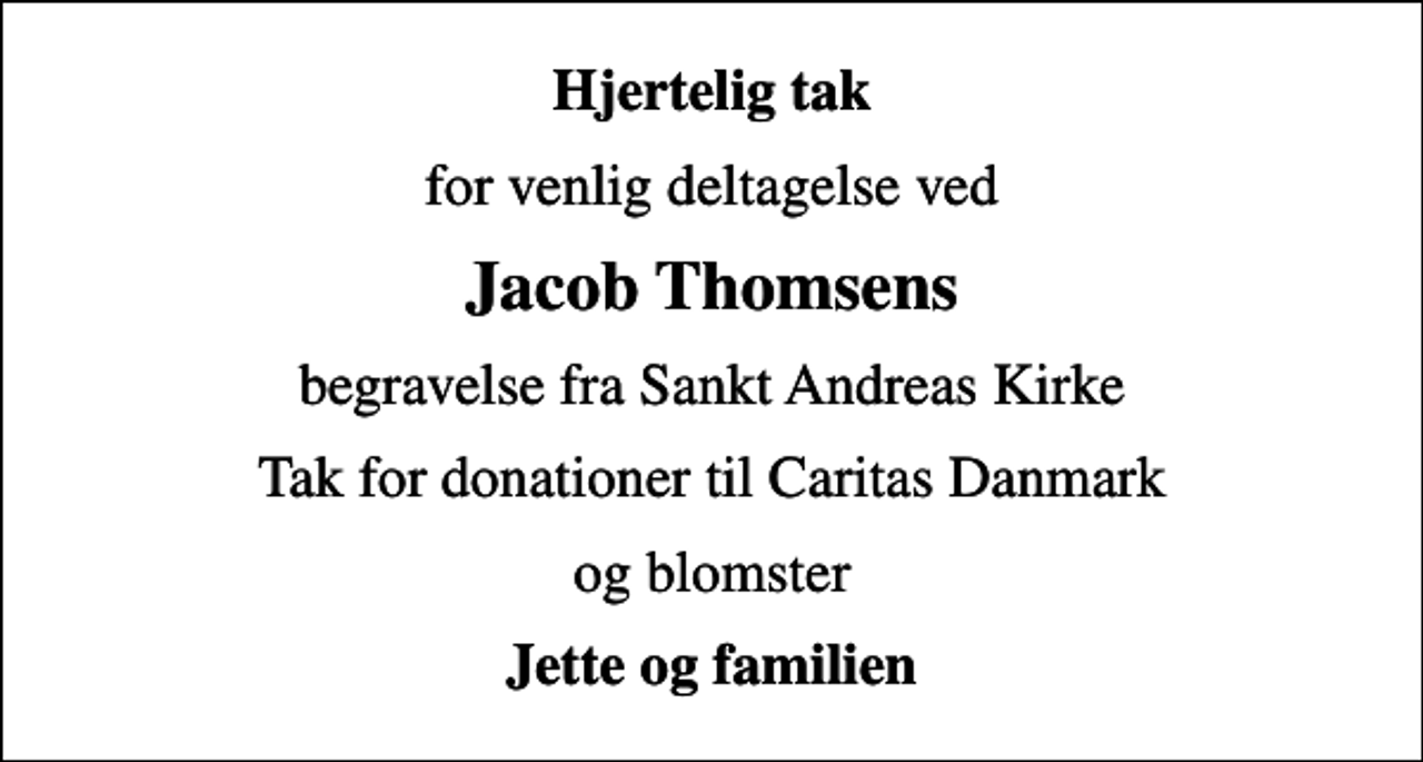 <p>Hjertelig tak<br />for venlig deltagelse ved<br />Jacob Thomsens<br />begravelse fra Sankt Andreas Kirke<br />Tak for donationer til Caritas Danmark<br />og blomster<br />Jette og familien</p>
