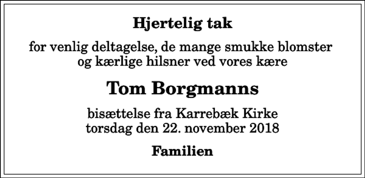 <p>Hjertelig tak<br />for venlig deltagelse, de mange smukke blomster og kærlige hilsner ved vores kære<br />Tom Borgmanns<br />bisættelse fra Karrebæk Kirke torsdag den 22. november 2018<br />Familien</p>