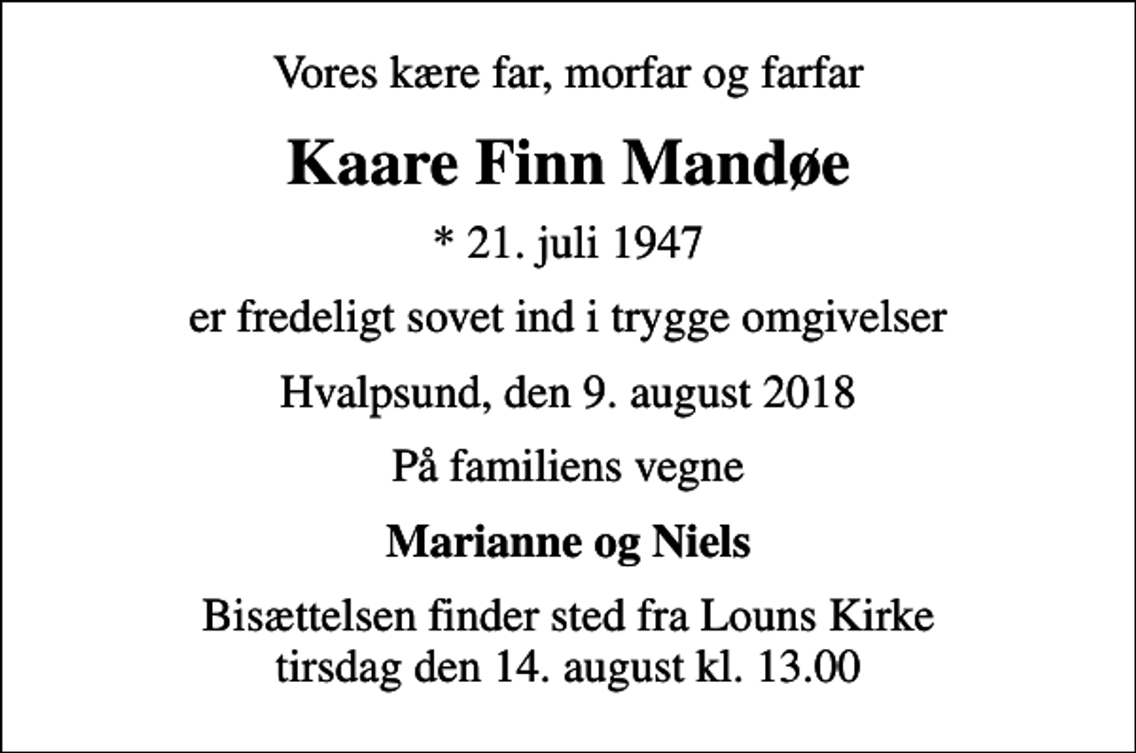 <p>Vores kære far, morfar og farfar<br />Kaare Finn Mandøe<br />* 21. juli 1947<br />er fredeligt sovet ind i trygge omgivelser<br />Hvalpsund, den 9. august 2018<br />På familiens vegne<br />Marianne og Niels<br />Højtideligheden har fundet sted</p>