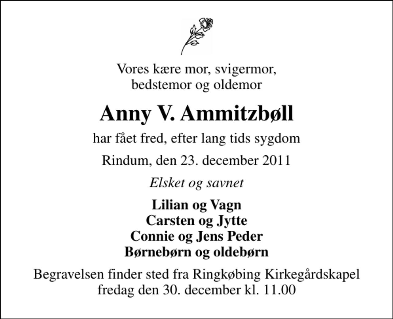 <p>Vores kære mor, svigermor, bedstemor og oldemor<br />Anny V. Ammitzbøll<br />har fået fred, efter lang tids sygdom<br />Rindum, den 23. december 2011<br />Elsket og savnet<br />Lilian og Vagn Carsten og Jytte Connie og Jens Peder Børnebørn og oldebørn<br />Begravelsen finder sted fra Ringkøbing Kirkegårdskapel fredag den 30. december kl. 11.00</p>