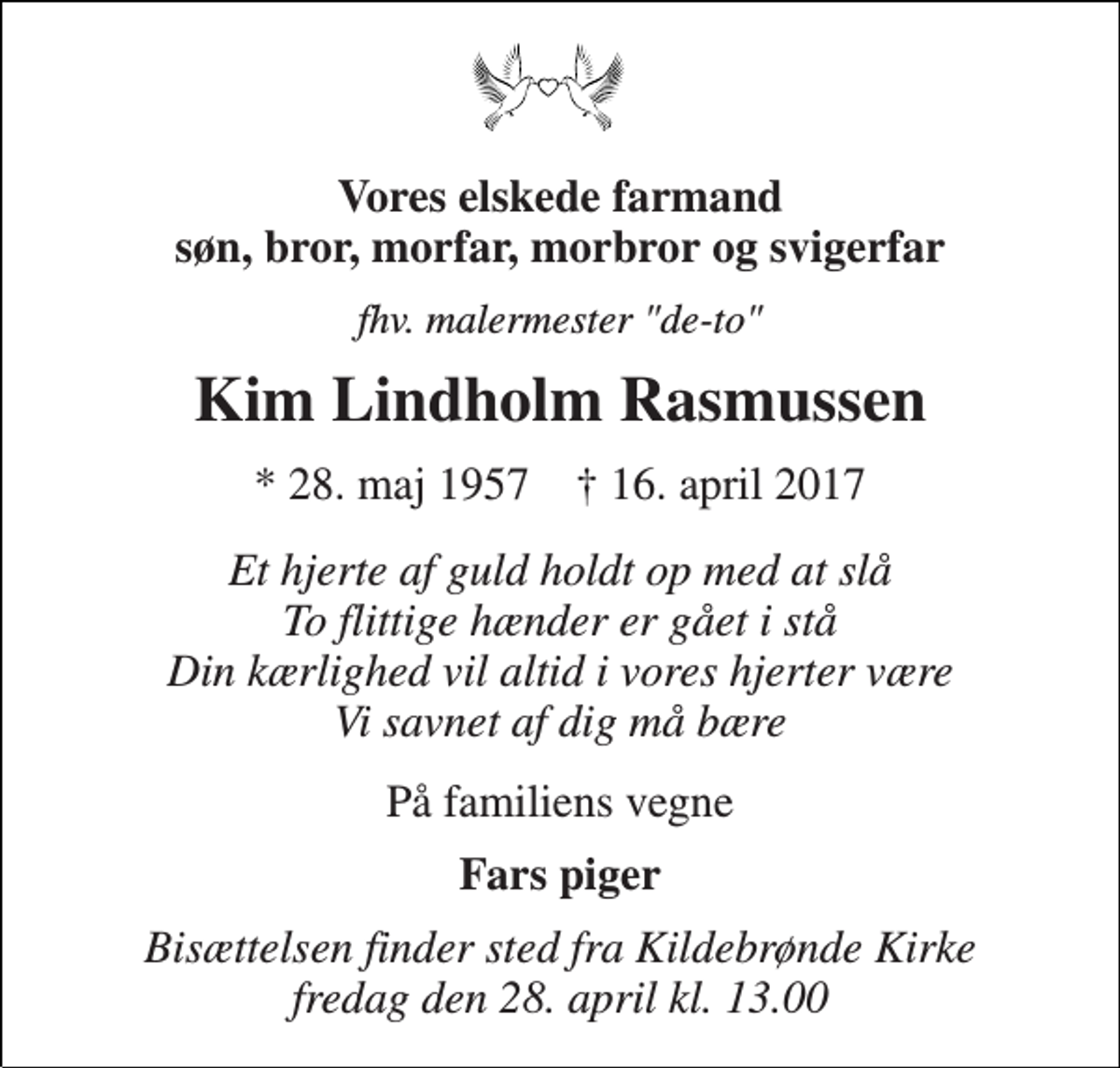 <p>Vores elskede farmand søn, bror, morfar, morbror og svigerfar<br />fhv. malermester "de-to"<br />Kim Lindholm Rasmussen<br />* 28. maj 1957 † 16. april 2017<br />Et hjerte af guld holdt op med at slå To flittige hænder er gået i stå Din kærlighed vil altid i vores hjerter være Vi savnet af dig må bære<br />På familiens vegne<br />Fars piger<br />Bisættelsen finder sted fra Kildebrønde Kirke fredag den 28. april kl. 13.00</p>