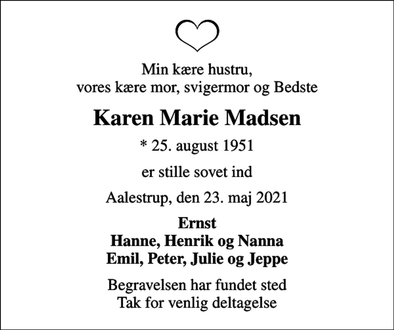 <p>Min kære hustru, vores kære mor, svigermor og Bedste<br />Karen Marie Madsen<br />* 25. august 1951<br />er stille sovet ind<br />Aalestrup, den 23. maj 2021<br />Ernst Hanne, Henrik og Nanna Emil, Peter, Julie og Jeppe<br />Begravelsen har fundet sted Tak for venlig deltagelse</p>