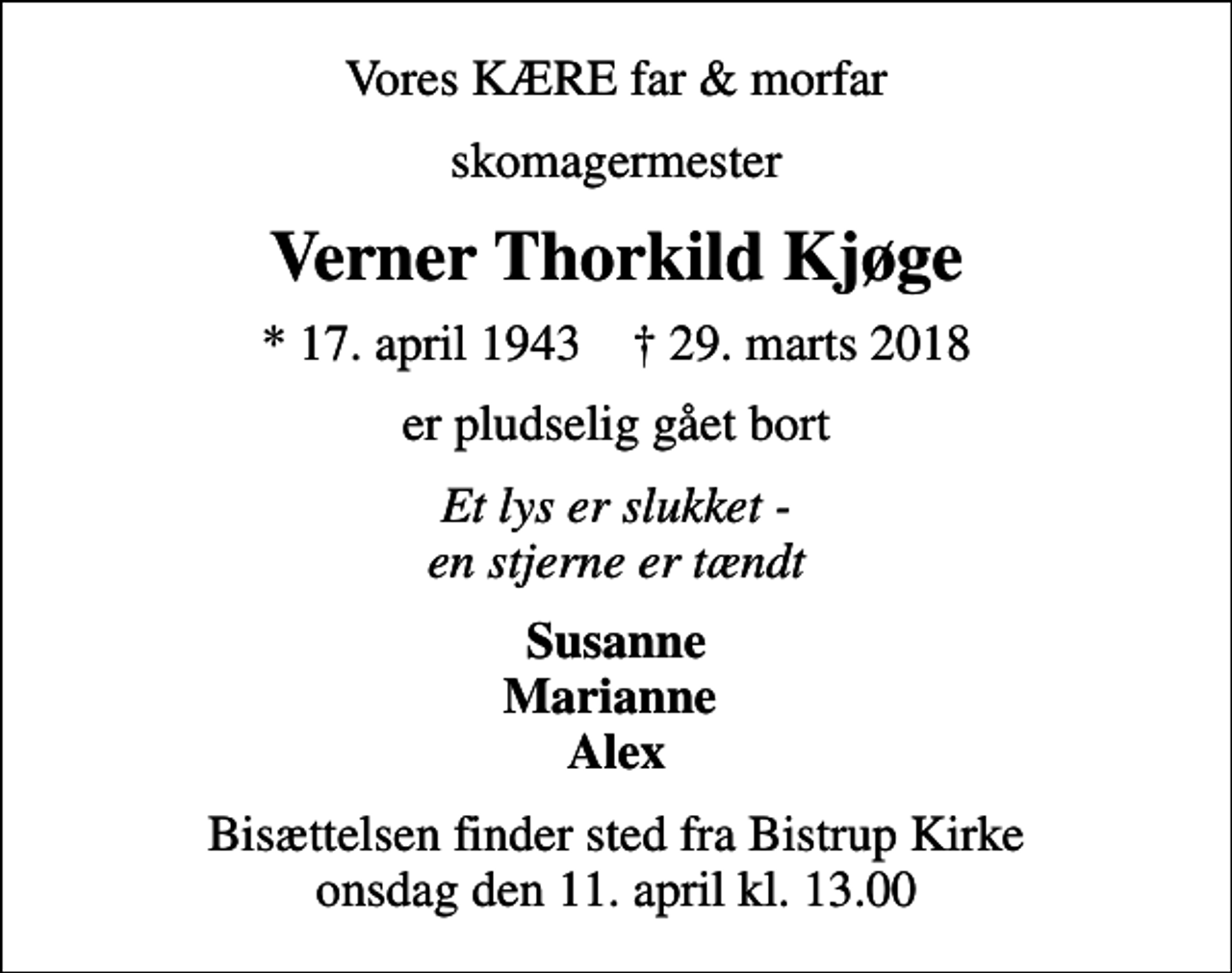 <p>Vores KÆRE far &amp; morfar<br />skomagermester<br />Verner Thorkild Kjøge<br />* 17. april 1943 ✝ 29. marts 2018<br />er pludselig gået bort<br />Et lys er slukket - en stjerne er tændt<br />Susanne Marianne Alex<br />Bisættelsen finder sted fra Bistrup Kirke onsdag den 11. april kl. 13.00</p>