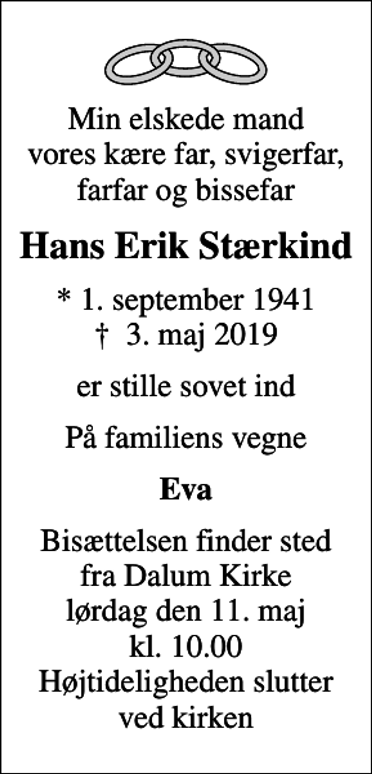<p>Min elskede mand vores kære far, svigerfar, farfar og bissefar<br />Hans Erik Stærkind<br />* 1. september 1941<br />✝ 3. maj 2019<br />er stille sovet ind<br />På familiens vegne<br />Eva<br />Bisættelsen finder sted fra Dalum Kirke lørdag den 11. maj kl. 10.00 Højtideligheden slutter ved kirken</p>