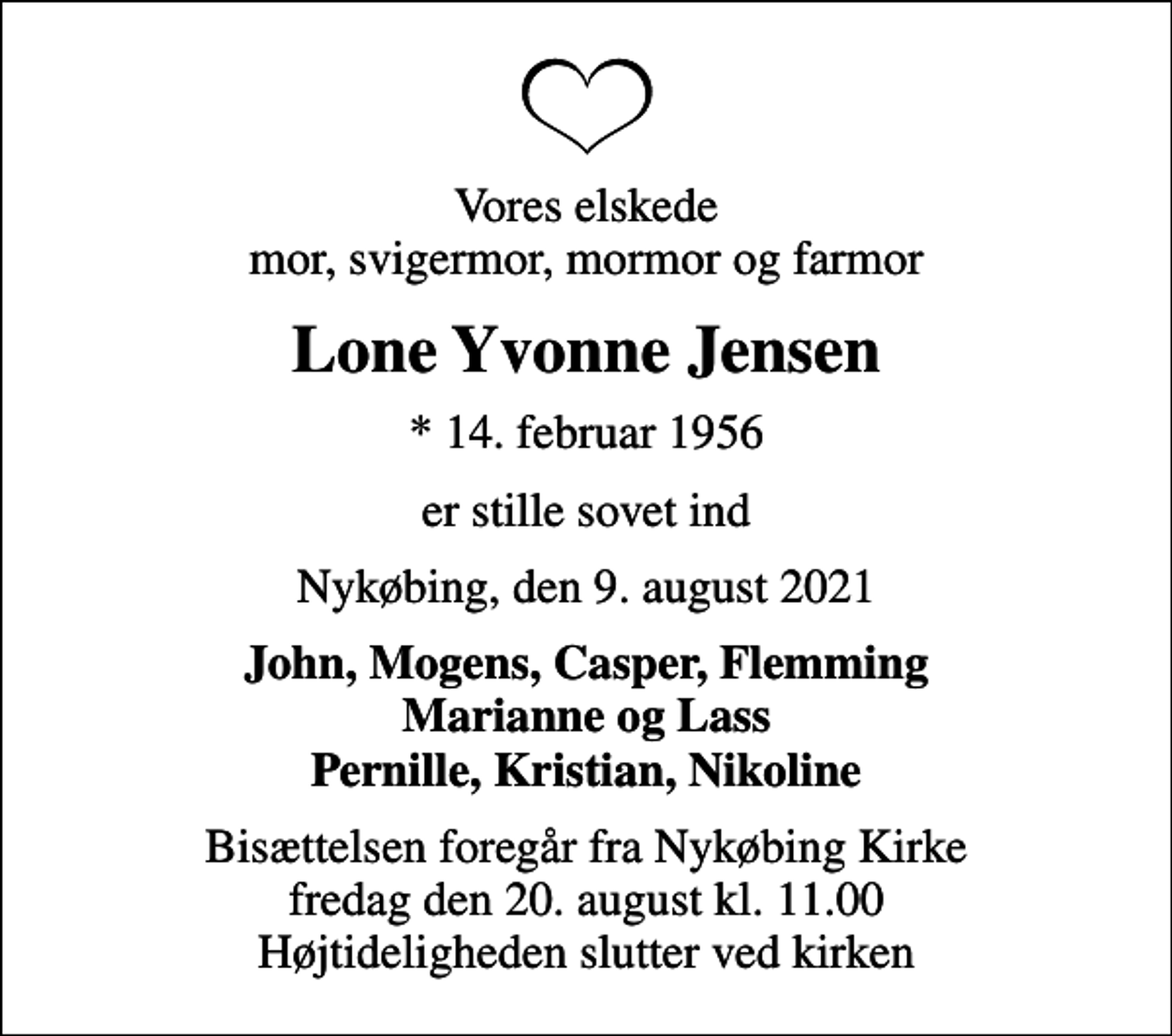 <p>Vores elskede mor, svigermor, mormor og farmor<br />Lone Yvonne Jensen<br />* 14. februar 1956<br />er stille sovet ind<br />Nykøbing, den 9. august 2021<br />John, Mogens, Casper, Flemming Marianne og Lass Pernille, Kristian, Nikoline<br />Bisættelsen foregår fra Nykøbing Kirke fredag den 20. august kl. 11.00 Højtideligheden slutter ved kirken</p>