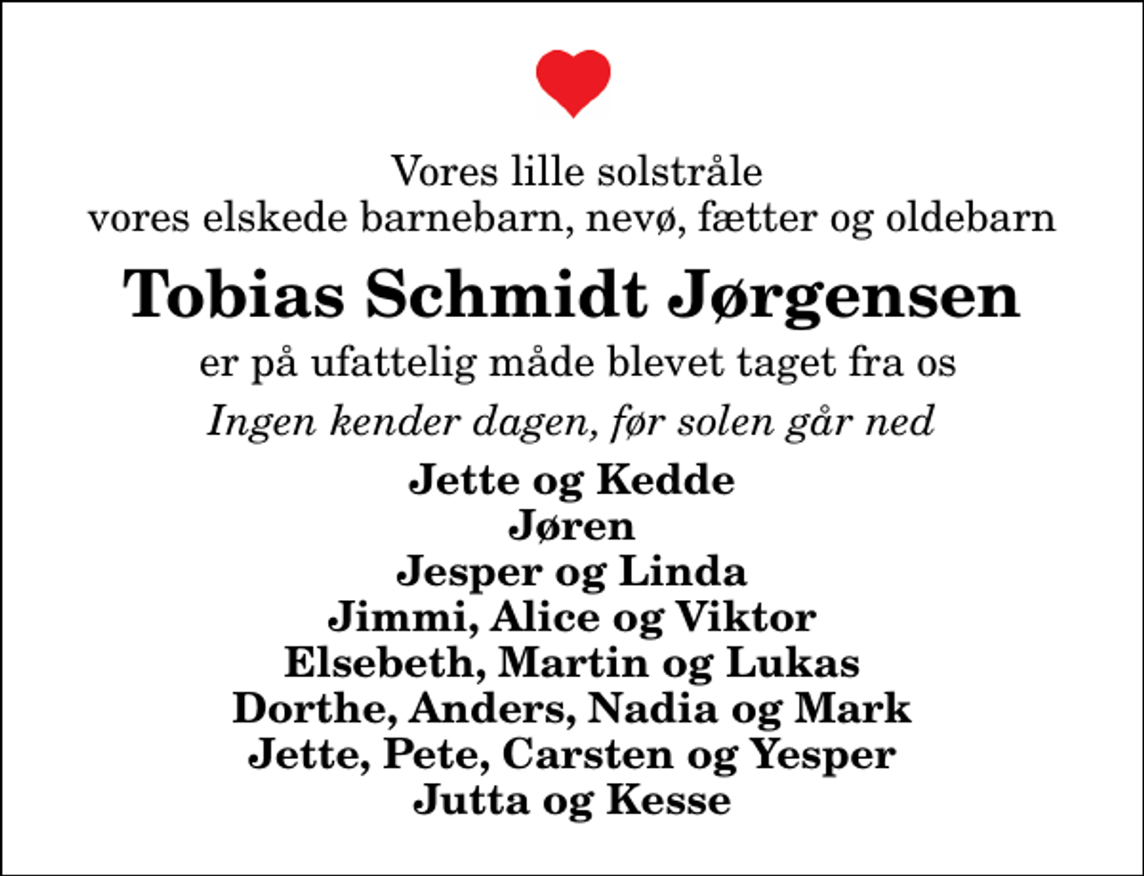 <p>Vores lille solstråle vores elskede barnebarn, nevø, fætter og oldebarn<br />Tobias Schmidt Jørgensen<br />er på ufattelig måde blevet taget fra os<br />Ingen kender dagen, før solen går ned<br />Jette og Kedde Jøren Jesper og Linda Jimmi, Alice og Viktor Elsebeth, Martin og Lukas Dorthe, Anders, Nadia og Mark Jette, Pete, Carsten og Yesper Jutta og Kesse</p>