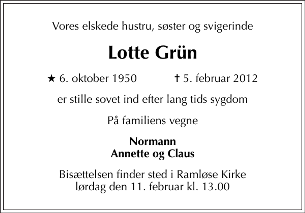 <p>Vores elskede hustru, søster og svigerinde<br />Lotte Grün<br />* 6. oktober 1950 ✝ 5. februar 2012<br />er stille sovet ind efter lang tids sygdom<br />På familiens vegne<br />Normann Annette og Claus<br />Bisættelsen finder sted i Ramløse Kirke lørdag den 11. februar kl. 13.00</p>