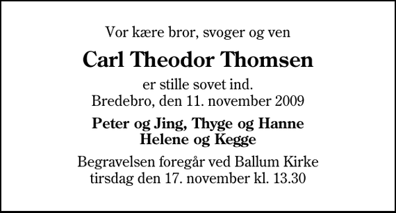 <p>Vor kære bror, svoger og ven<br />Carl Theodor Thomsen<br />er stille sovet ind. Bredebro, den 11. november 2009<br />Peter og Jing, Thyge og Hanne Helene og Kegge<br />Begravelsen foregår ved Ballum Kirke tirsdag den 17. november kl. 13.30</p>