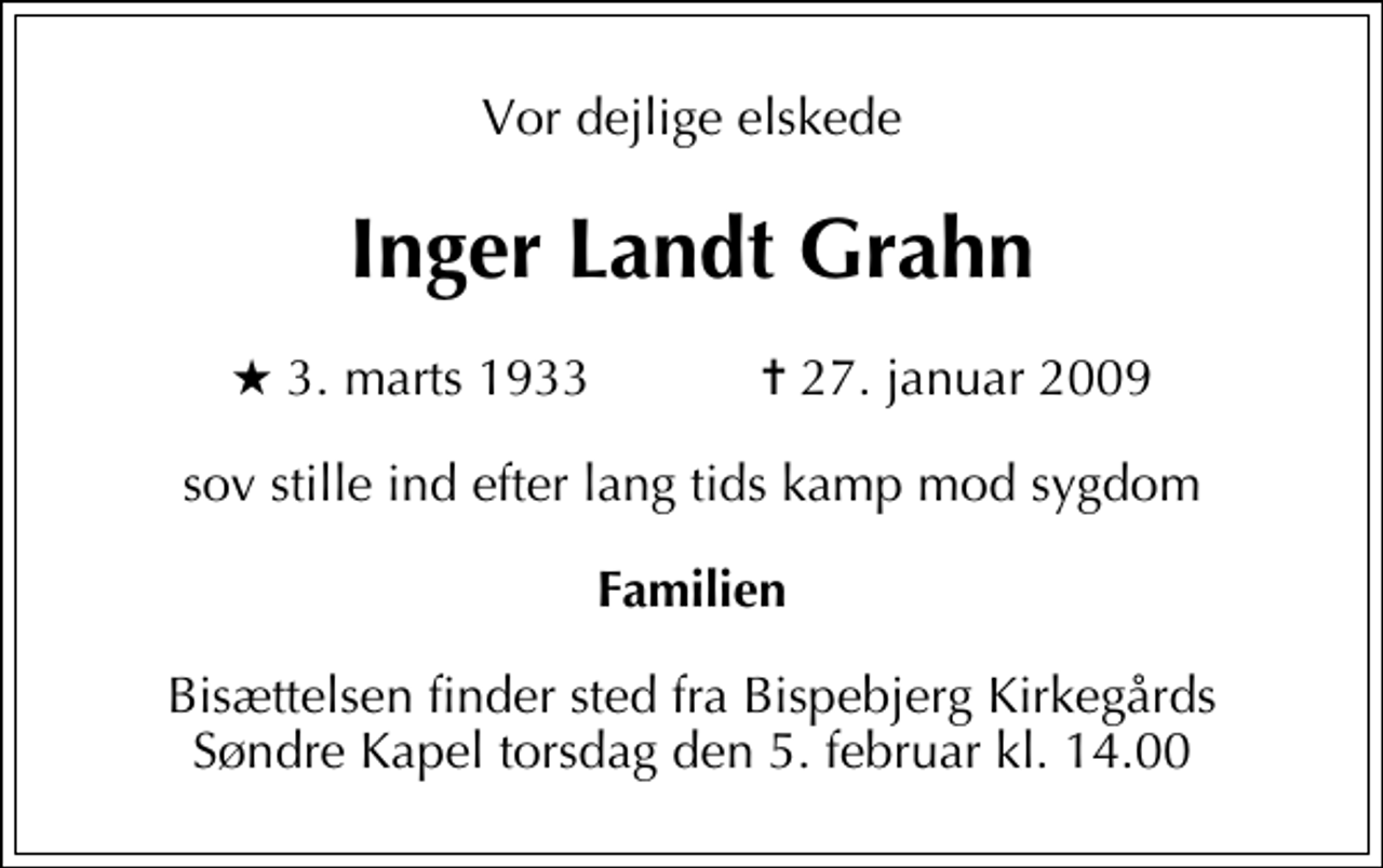 <p>Vor dejlige elskede<br />Inger Landt Grahn<br />* 3. marts 1933 ✝ 27. januar 2009<br />sov stille ind efter lang tids kamp mod sygdom<br />Familien<br />Bisættelsen finder sted fra Bispebjerg Kirkegårds Søndre Kapel torsdag den 5. februar kl. 14.00</p>