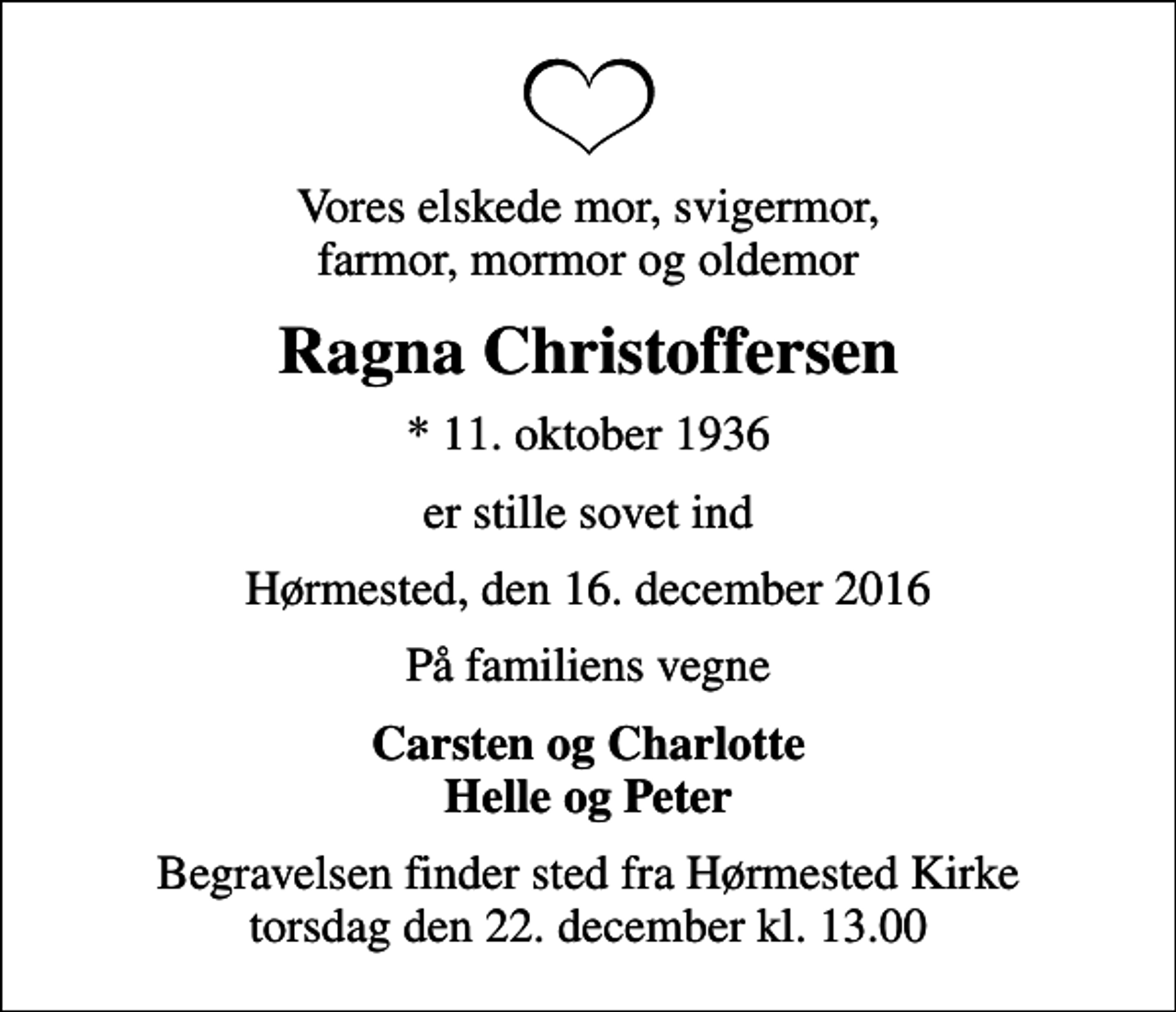 <p>Vores elskede mor, svigermor, farmor, mormor og oldemor<br />Ragna Christoffersen<br />* 11. oktober 1936<br />er stille sovet ind<br />Hørmested, den 16. december 2016<br />På familiens vegne<br />Carsten og Charlotte Helle og Peter<br />Begravelsen finder sted fra Hørmested Kirke torsdag den 22. december kl. 13.00</p>