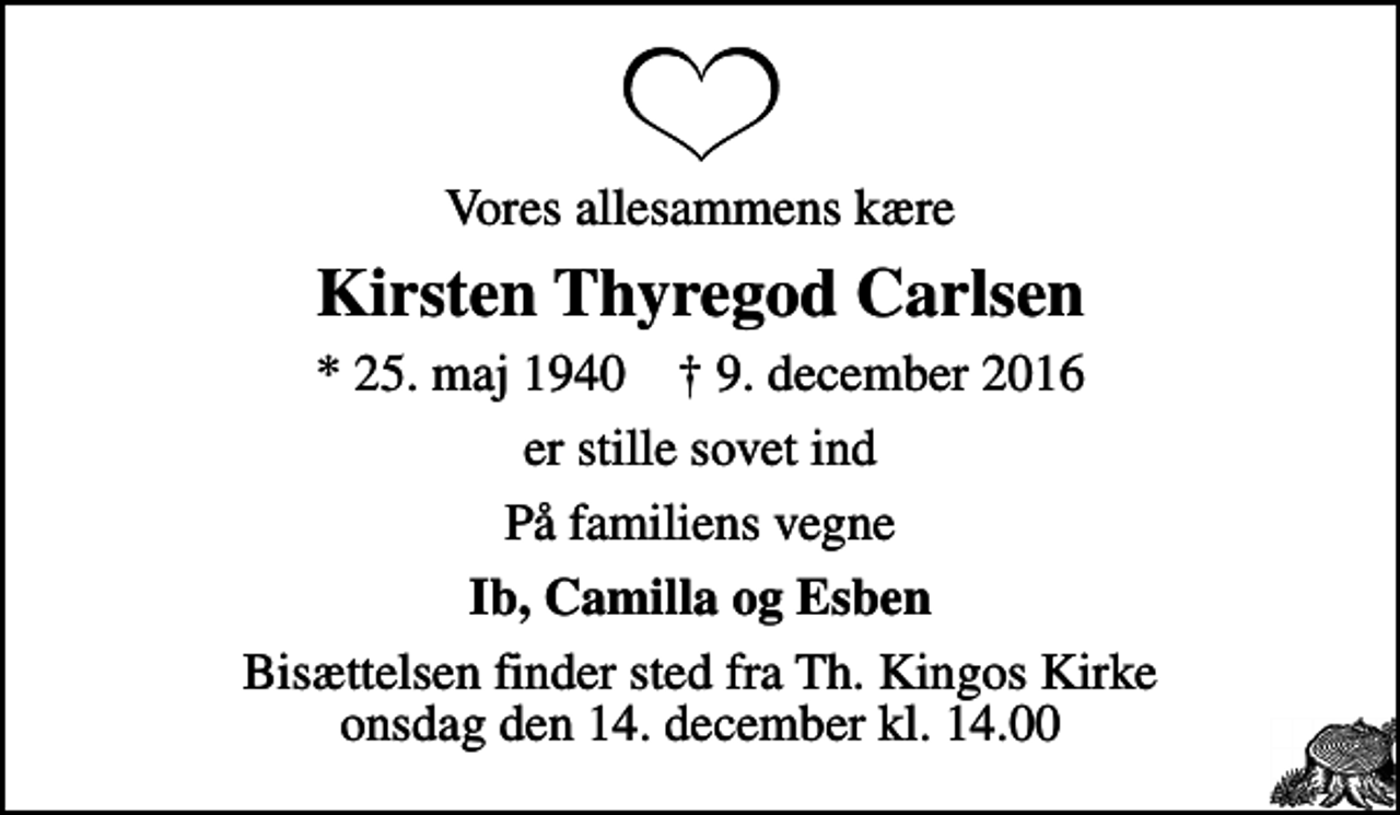 <p>Vores allesammens kære<br />Kirsten Thyregod Carlsen<br />* 25. maj 1940 ✝ 9. december 2016<br />er stille sovet ind<br />På familiens vegne<br />Ib, Camilla og Esben<br />Bisættelsen finder sted fra Th. Kingos Kirke onsdag den 14. december kl. 14.00</p>