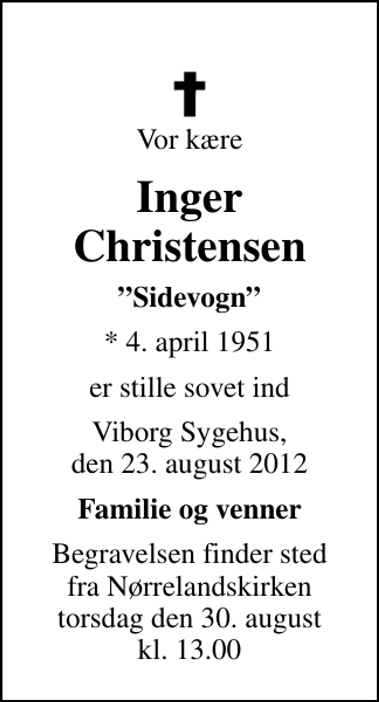 <p>Vor kære<br />Inger Christensen<br />Sidevogn<br />* 4. april 1951<br />er stille sovet ind<br />Viborg Sygehus, den 23. august 2012<br />Familie og venner<br />Begravelsen finder sted fra Nørrelandskirken torsdag den 30. august kl. 13.00</p>