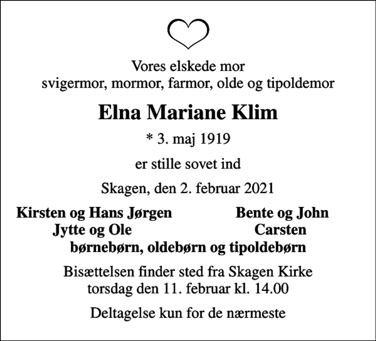 <p>Vores elskede mor svigermor, mormor, farmor, olde og tipoldemor<br />Elna Mariane Klim<br />* 3. maj 1919<br />er stille sovet ind<br />Skagen, den 2. februar 2021<br />Kirsten og Hans Jørgen<br />Bente og John<br />Jytte og Ole<br />Carsten<br />Bisættelsen finder sted fra Skagen Kirke torsdag den 11. februar kl. 14.00<br />Deltagelse kun for de nærmeste</p>