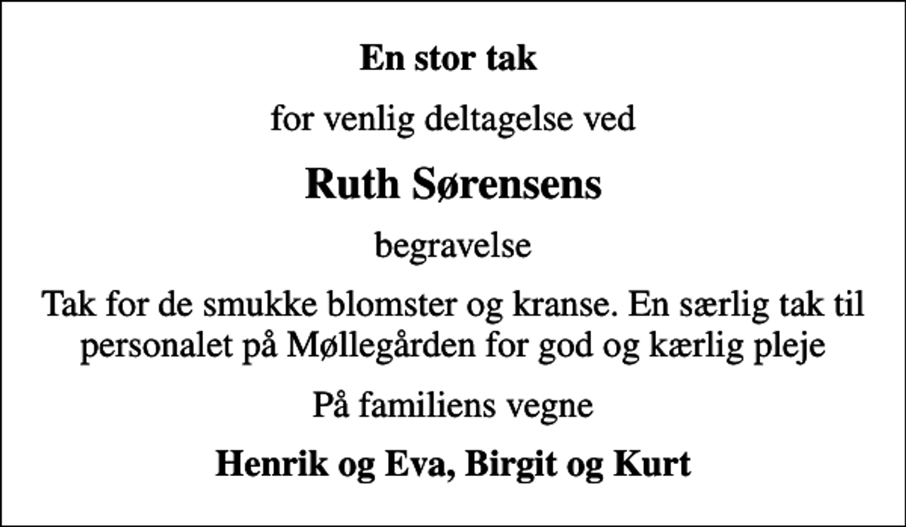 <p>En stor tak<br />for venlig deltagelse ved<br />Ruth Sørensens<br />begravelse<br />Tak for de smukke blomster og kranse. En særlig tak til personalet på Møllegården for god og kærlig pleje<br />På familiens vegne<br />Henrik og Eva, Birgit og Kurt</p>