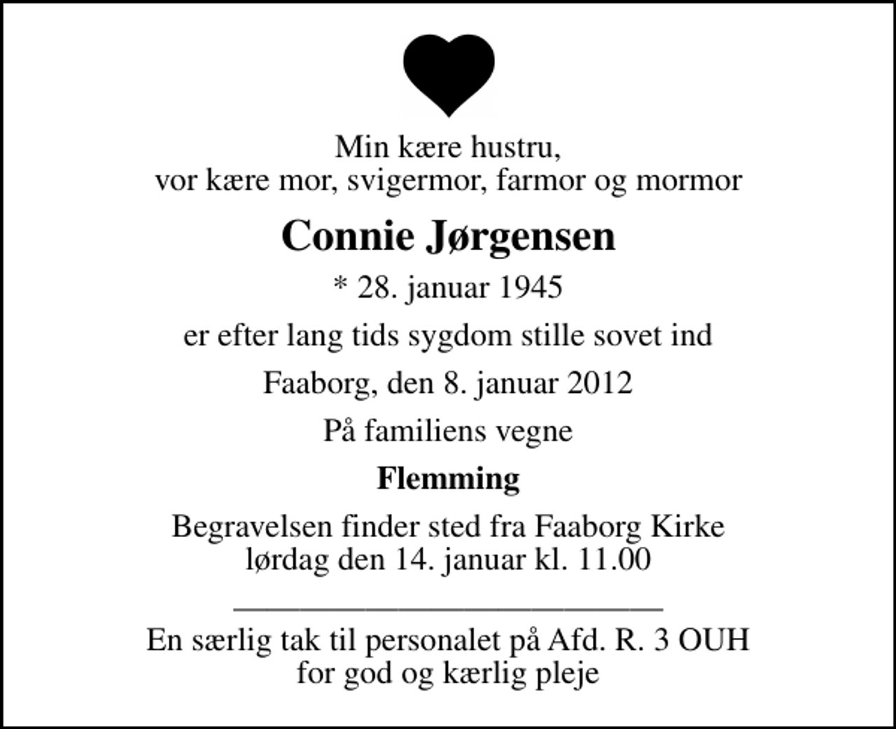 <p>Min kære hustru, vor kære mor, svigermor, farmor og mormor<br />Connie Jørgensen<br />* 28. januar 1945<br />er efter lang tids sygdom stille sovet ind<br />Faaborg, den 8. januar 2012<br />På familiens vegne<br />Flemming<br />Begravelsen finder sted fra Faaborg Kirke lørdag den 14. januar kl. 11.00<br />En særlig tak til personalet på Afd. R. 3 OUH for god og kærlig pleje</p>