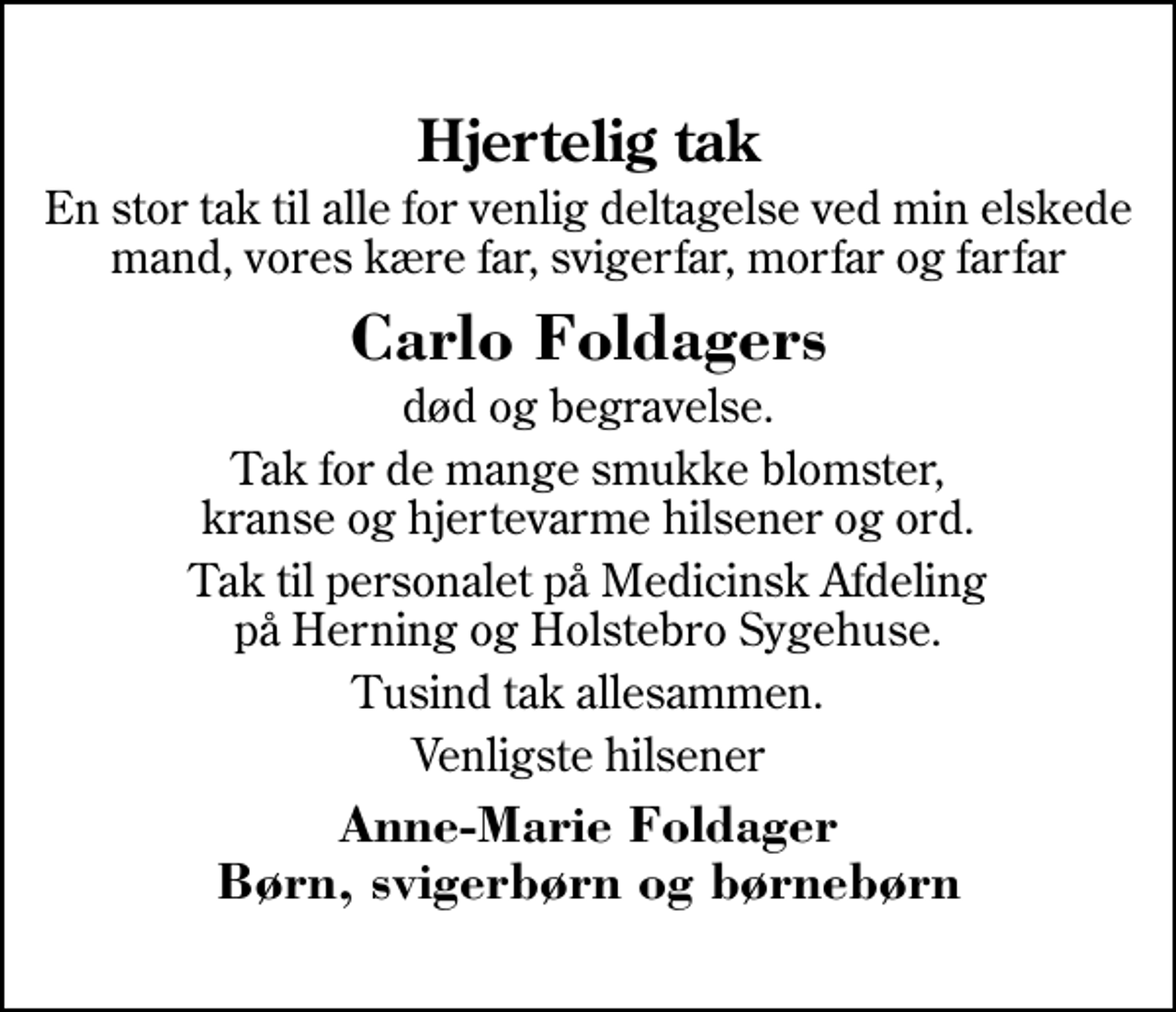 <p>Hjertelig tak<br />En stor tak til alle for venlig deltagelse ved min elskede mand, vores kære far, svigerfar, morfar og farfar<br />Carlo Foldagers<br />død og begravelse.<br />Tak for de mange smukke blomster, kranse og hjertevarme hilsener og ord.<br />Tak til personalet på Medicinsk Afdeling på Herning og Holstebro Sygehuse.<br />Tusind tak allesammen.<br />Venligste hilsener<br />Anne-Marie Foldager Børn, svigerbørn og børnebørn</p>