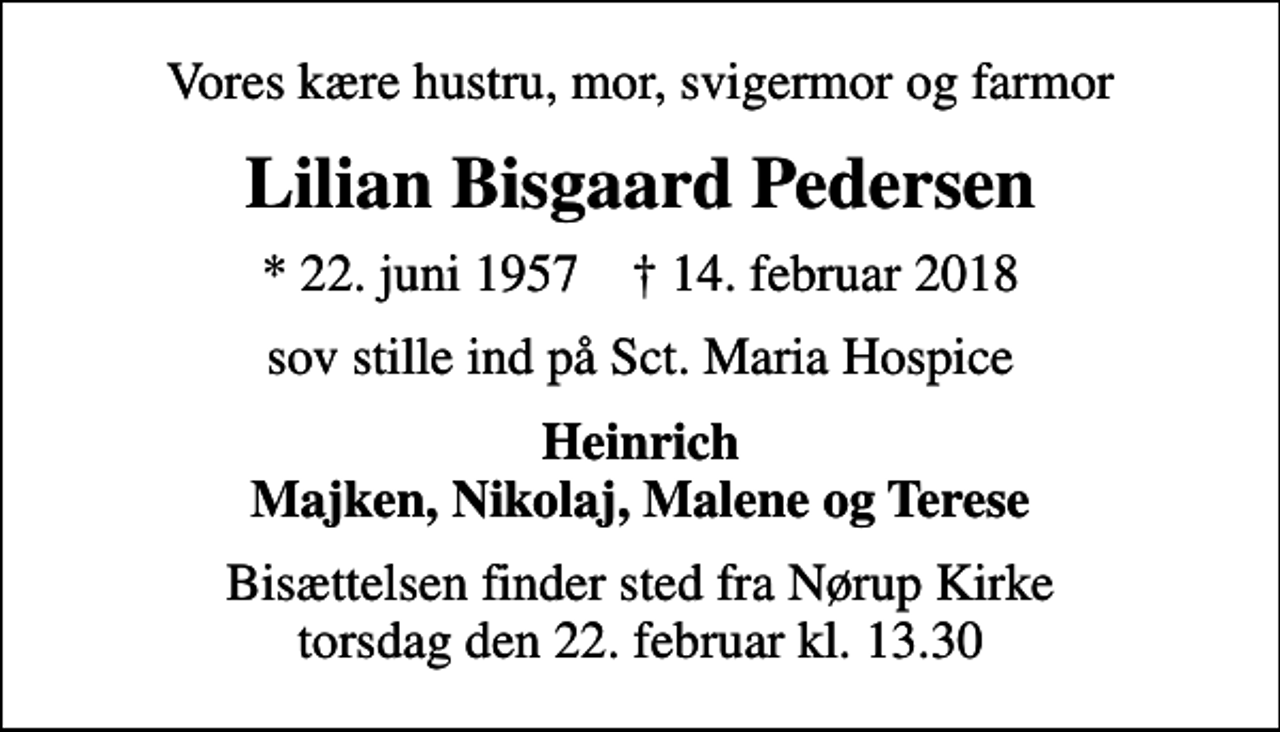 <p>Vores kære hustru, mor, svigermor og farmor<br />Lilian Bisgaard Pedersen<br />* 22. juni 1957 ✝ 14. februar 2018<br />sov stille ind på Sct. Maria Hospice<br />Heinrich Majken, Nikolaj, Malene og Terese<br />Bisættelsen finder sted fra Nørup Kirke torsdag den 22. februar kl. 13.30</p>