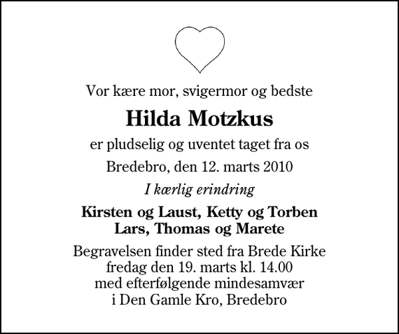 <p>Vor kære mor, svigermor og bedste<br />Hilda Motzkus<br />er pludselig og uventet taget fra os<br />Bredebro, den 12. marts 2010<br />I kærlig erindring<br />Kirsten og Laust, Ketty og Torben Lars, Thomas og Marete<br />Begravelsen finder sted fra Brede Kirke fredag den 19. marts kl. 14.00 med efterfølgende mindesamvær i Den Gamle Kro, Bredebro</p>