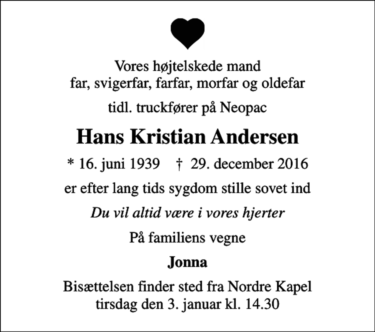 <p>Vores højtelskede mand far, svigerfar, farfar, morfar og oldefar<br />tidl. truckfører på Neopac<br />Hans Kristian Andersen<br />* 16. juni 1939 ✝ 29. december 2016<br />er efter lang tids sygdom stille sovet ind<br />Du vil altid være i vores hjerter<br />På familiens vegne<br />Jonna<br />Bisættelsen finder sted fra Nordre Kapel tirsdag den 3. januar kl. 14.30</p>