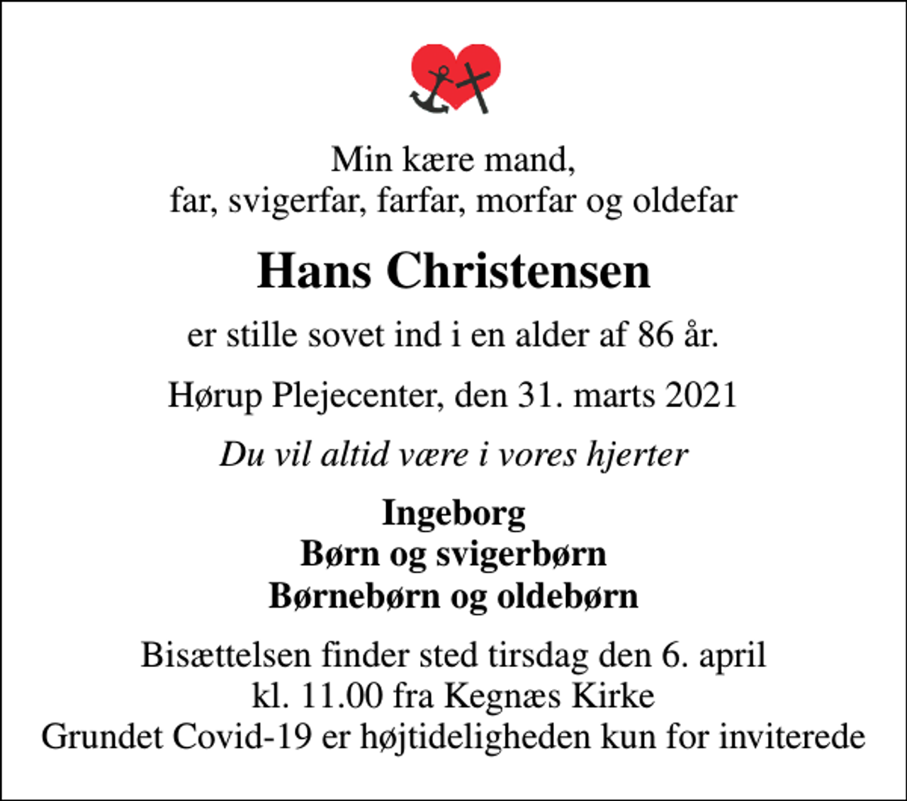 <p>Min kære mand, far, svigerfar, farfar, morfar og oldefar<br />Hans Christensen<br />er stille sovet ind i en alder af 86 år.<br />Hørup Plejecenter, den 31. marts 2021<br />Du vil altid være i vores hjerter<br />Ingeborg Børn og svigerbørn Børnebørn og oldebørn<br />Bisættelsen finder sted tirsdag den 6. april kl. 11.00 fra Kegnæs Kirke Grundet Covid-19 er højtideligheden kun for inviterede</p>