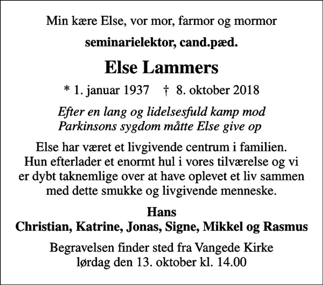 <p>Min kære Else, vor mor, farmor og mormor<br />seminarielektor, cand.pæd.<br />Else Lammers<br />* 1. januar 1937 ✝ 8. oktober 2018<br />Efter en lang og lidelsesfuld kamp mod Parkinsons sygdom måtte Else give op<br />Else har været et livgivende centrum i familien. Hun efterlader et enormt hul i vores tilværelse og vi er dybt taknemlige over at have oplevet et liv sammen med dette smukke og livgivende menneske.<br />Hans Christian, Katrine, Jonas, Signe, Mikkel og Rasmus<br />Begravelsen finder sted fra Vangede Kirke lørdag den 13. oktober kl. 14.00</p>