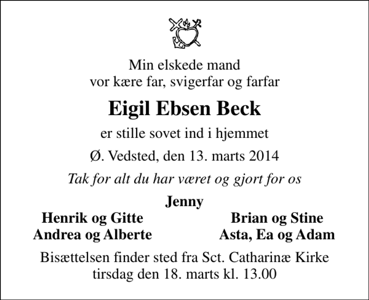 <p>Min elskede mand vor kære far, svigerfar og farfar<br />Eigil Ebsen Beck<br />er stille sovet ind i hjemmet<br />Ø. Vedsted, den 13. marts 2014<br />Tak for alt du har været og gjort for os<br />Jenny<br />Henrik og Gitte<br />Brian og Stine<br />Andrea og Alberte<br />Asta, Ea og Adam<br />Bisættelsen finder sted fra Sankt Catharinæ Kirke tirsdag den 18. marts kl. 13.00</p>