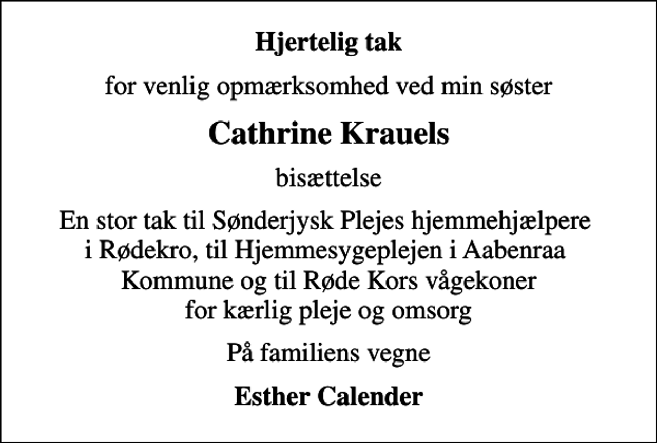 <p>Hjertelig tak<br />for venlig opmærksomhed ved min søster<br />Cathrine Krauels<br />bisættelse<br />En stor tak til Sønderjysk Plejes hjemmehjælpere i Rødekro, til Hjemmesygeplejen i Aabenraa Kommune og til Røde Kors vågekoner for kærlig pleje og omsorg<br />På familiens vegne<br />Esther Calender</p>