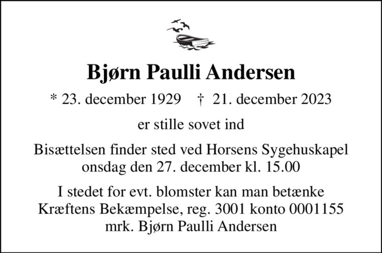 Bjørn Paulli Andersen
* 23. december 1929    ✝ 21. december 2023
er stille sovet ind
Bisættelsen finder sted ved Horsens Sygehuskapel  onsdag den 27. december kl. 15.00 
I stedet for evt. blomster kan man betænke
					Kræftens Bekæmpelse reg.3001konto0001155mrk. Bjørn Paulli
					Andersen