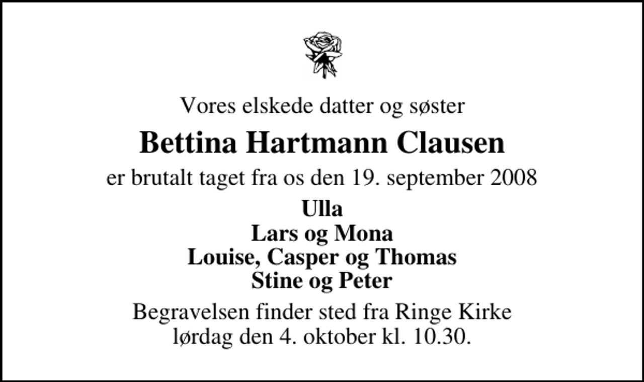 <p>Vores elskede datter og søster<br />Bettina Hartmann Clausen<br />er brutalt taget fra os den 19. september 2008<br />Ulla Lars og Mona Louise, Casper og Thomas Stine og Peter<br />Begravelsen finder sted fra Ringe Kirke lørdag den 4. oktober kl. 10.30</p>