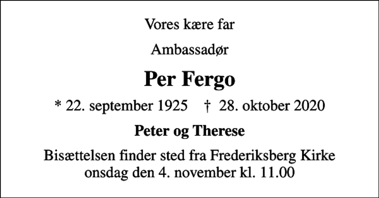 <p>Vores kære far<br />Ambassadør<br />Per Fergo<br />* 22. september 1925 ✝ 28. oktober 2020<br />Peter og Therese<br />Bisættelsen finder sted fra Frederiksberg Kirke onsdag den 4. november kl. 11.00</p>