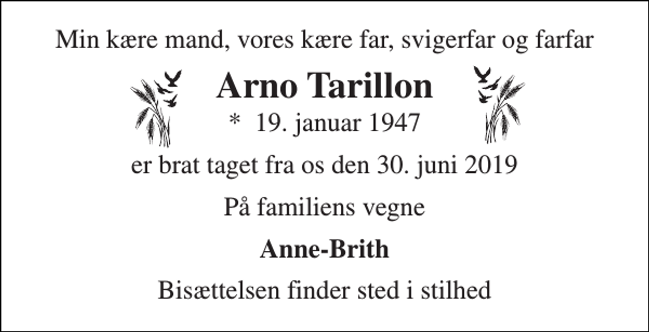 <p>Min kære mand, vores kære far, svigerfar og farfar<br />Arno Tarillon<br />*​ 19. januar 1947<br />er brat taget fra os den 30. juni 2019<br />På familiens vegne<br />Anne-Brith<br />Bisættelsen finder sted i stilhed</p>