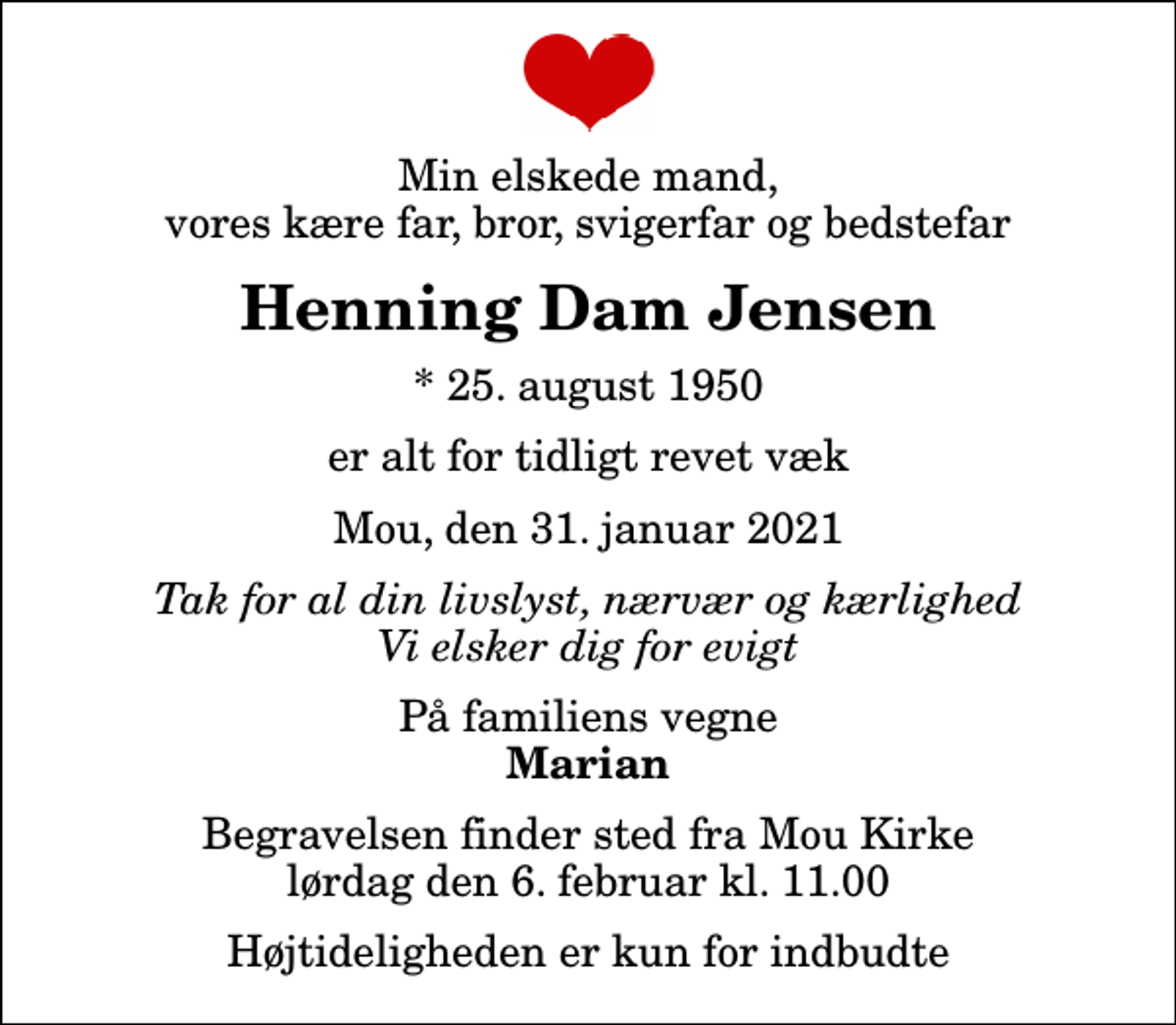 <p>Min elskede mand, vores kære far, bror, svigerfar og bedstefar<br />Henning Dam Jensen<br />* 25. august 1950<br />er alt for tidligt revet væk<br />Mou, den 31. januar 2021<br />Tak for al din livslyst, nærvær og kærlighed Vi elsker dig for evigt<br />På familiens vegne<br />Marian<br />Begravelsen finder sted fra Mou Kirke lørdag den 6. februar kl. 11.00<br />Højtideligheden er kun for indbudte</p>