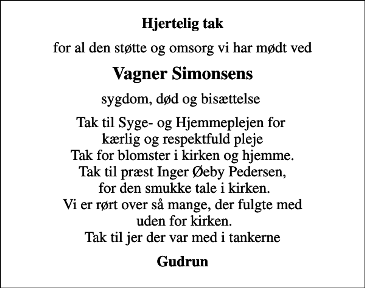<p>Hjertelig tak<br />for al den støtte og omsorg vi har mødt ved<br />Vagner Simonsens<br />sygdom, død og bisættelse<br />Tak til Syge- og Hjemmeplejen for kærlig og respektfuld pleje Tak for blomster i kirken og hjemme. Tak til præst Inger Øeby Pedersen, for den smukke tale i kirken. Vi er rørt over så mange, der fulgte med uden for kirken. Tak til jer der var med i tankerne<br />Gudrun</p>