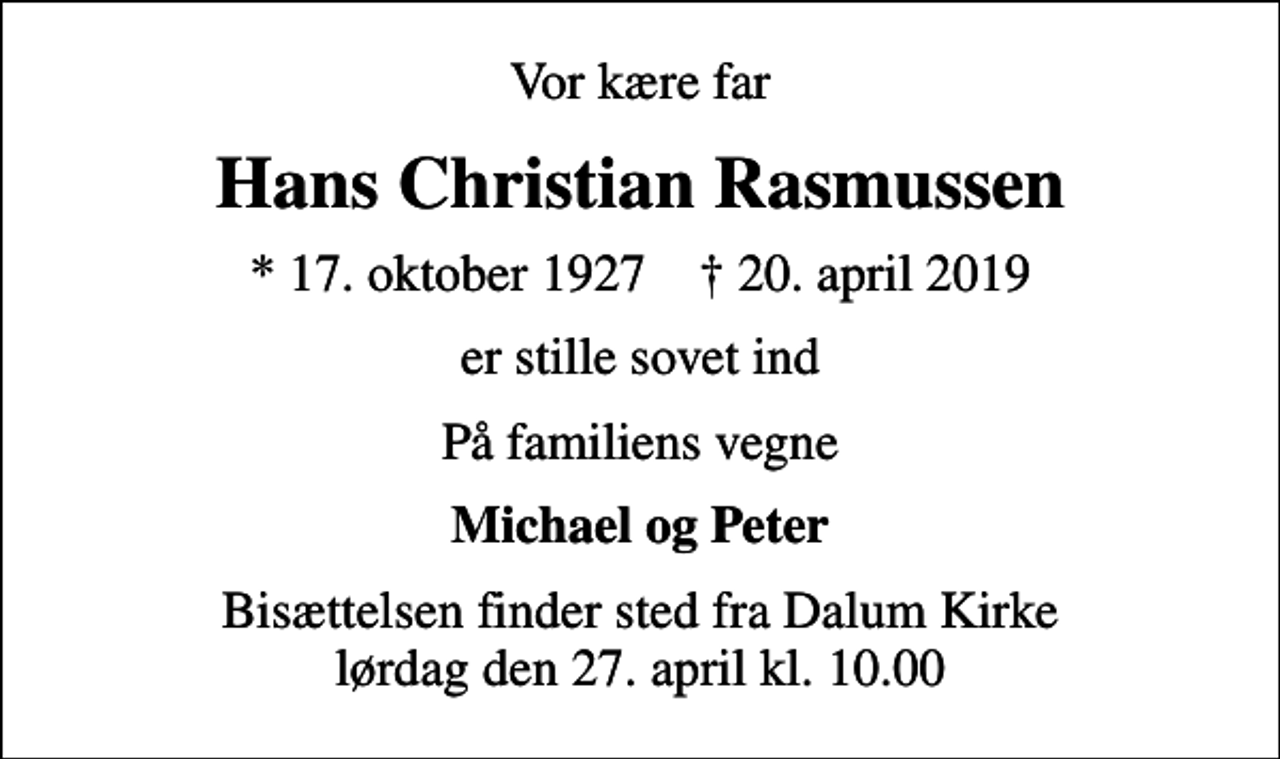 <p>Vor kære far<br />Hans Christian Rasmussen<br />* 17. oktober 1927 ✝ 20. april 2019<br />er stille sovet ind<br />På familiens vegne<br />Michael og Peter<br />Bisættelsen finder sted fra Dalum Kirke lørdag den 27. april kl. 10.00</p>
