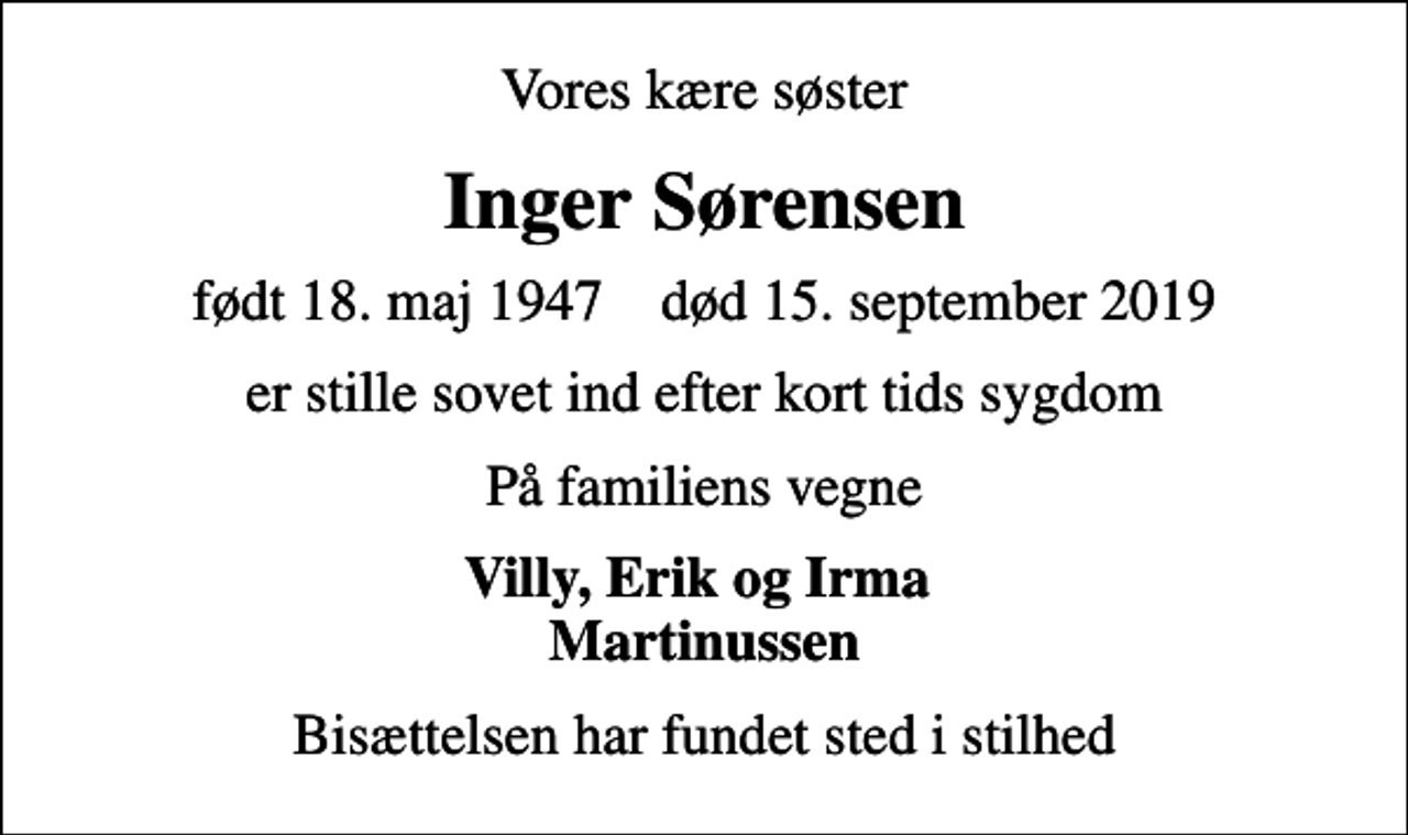 <p>Vores kære søster<br />Inger Sørensen<br />født 18. maj 1947 død 15. september 2019<br />er stille sovet ind efter kort tids sygdom<br />På familiens vegne<br />Villy, Erik og Irma Martinussen<br />Bisættelsen har fundet sted i stilhed</p>