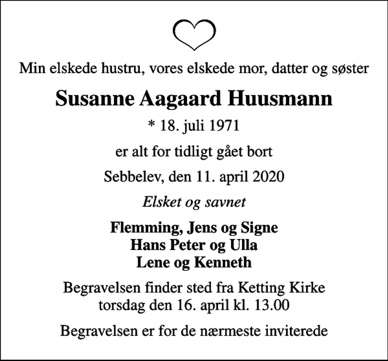 <p>Min elskede hustru, vores elskede mor, datter og søster<br />Susanne Aagaard Huusmann<br />* 18. juli 1971<br />er alt for tidligt gået bort<br />Sebbelev, den 11. april 2020<br />Elsket og savnet<br />Flemming, Jens og Signe Hans Peter og Ulla Lene og Kenneth<br />Begravelsen finder sted fra Ketting Kirke torsdag den 16. april kl. 13.00<br />Begravelsen er for de nærmeste inviterede</p>