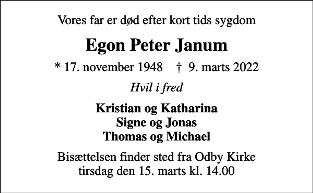 <p>Vores far er død efter kort tids sygdom<br />Egon Peter Janum<br />* 17. november 1948 ✝ 9. marts 2022<br />Hvil i fred<br />Kristian og Katharina Signe og Jonas Thomas og Michael<br />Bisættelsen finder sted fra Odby Kirke tirsdag den 15. marts kl. 14.00</p>