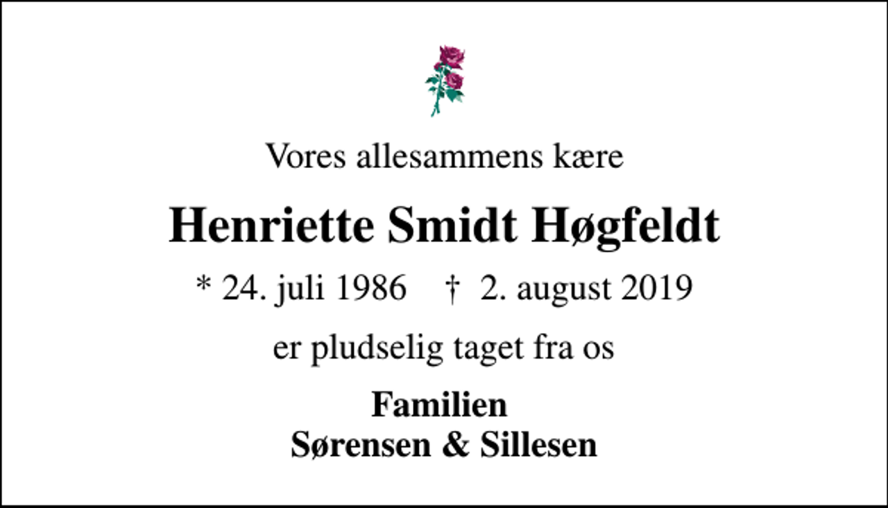 <p>Vores allesammens kære<br />Henriette Smidt Høgfeldt<br />* 24. juli 1986 ✝ 2. august 2019<br />er pludselig taget fra os<br />Familien Sørensen &amp; Sillesen</p>